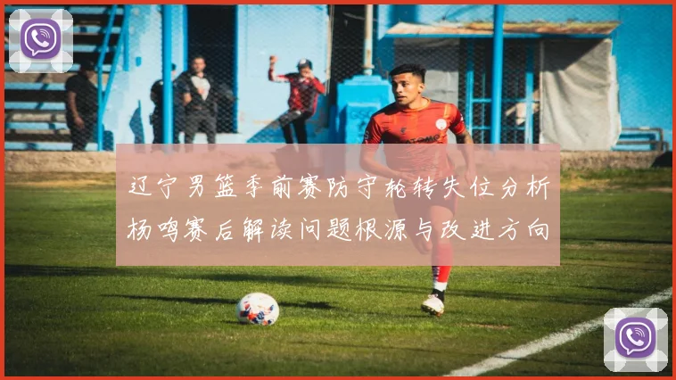 辽宁男篮季前赛防守轮转失位分析杨鸣赛后解读问题根源与改进方向