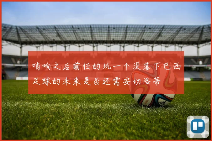 哨响之后前任的坑一个没落下巴西足球的未来是否还需安切洛蒂