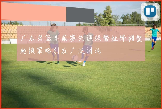 广东男篮季前赛失误频繁杜锋调整轮换策略引发广泛讨论
