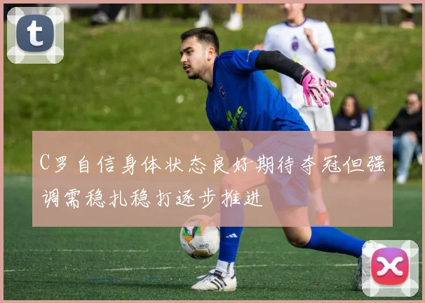 C罗自信身体状态良好期待夺冠但强调需稳扎稳打逐步推进