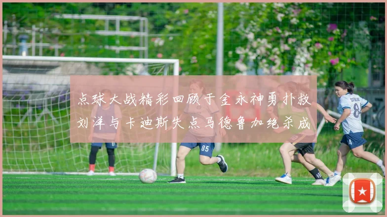 点球大战精彩回顾于金永神勇扑救刘洋与卡迪斯失点马德鲁加绝杀成英雄