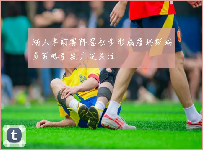 湖人季前赛阵容初步形成詹姆斯减负策略引发广泛关注