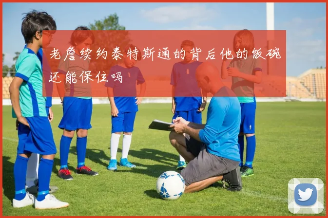 老詹续约泰特斯通的背后他的饭碗还能保住吗