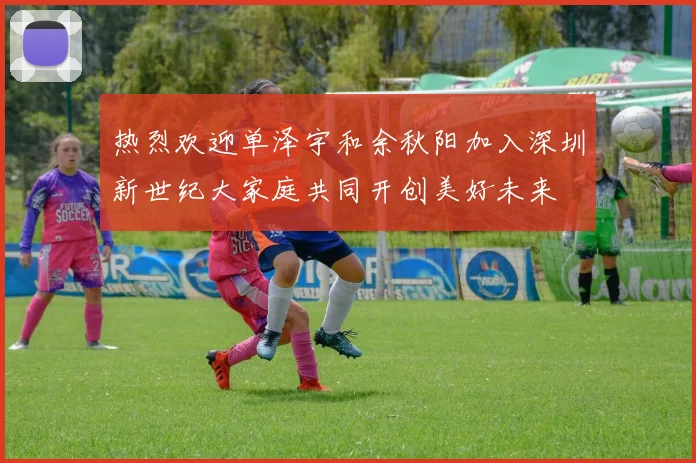 热烈欢迎单泽宇和余秋阳加入深圳新世纪大家庭共同开创美好未来
